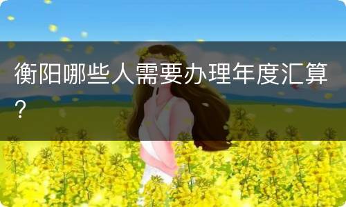 衡阳哪些人需要办理年度汇算?