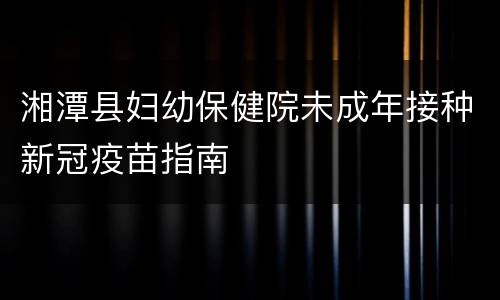 湘潭县妇幼保健院未成年接种新冠疫苗指南