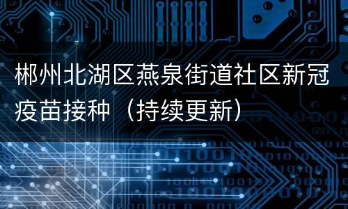 郴州北湖区燕泉街道社区新冠疫苗接种（持续更新）