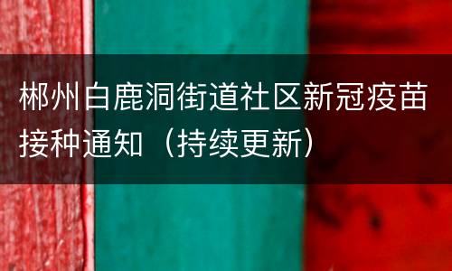 郴州白鹿洞街道社区新冠疫苗接种通知（持续更新）