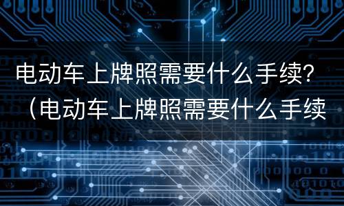 电动车上牌照需要什么手续？（电动车上牌照需要什么手续要驾照吗）