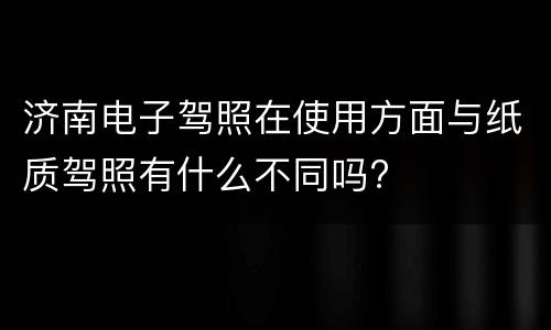 济南电子驾照在使用方面与纸质驾照有什么不同吗?