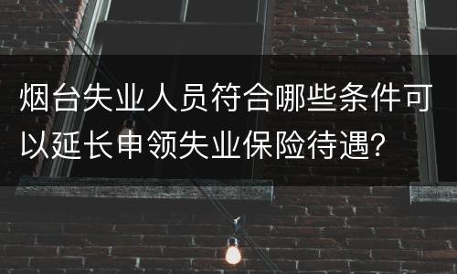 烟台失业人员符合哪些条件可以延长申领失业保险待遇？
