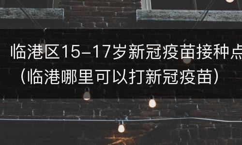 临港区15-17岁新冠疫苗接种点（临港哪里可以打新冠疫苗）