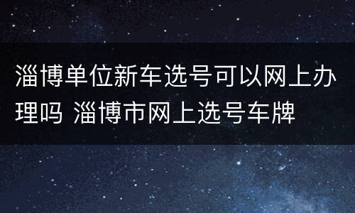 淄博单位新车选号可以网上办理吗 淄博市网上选号车牌
