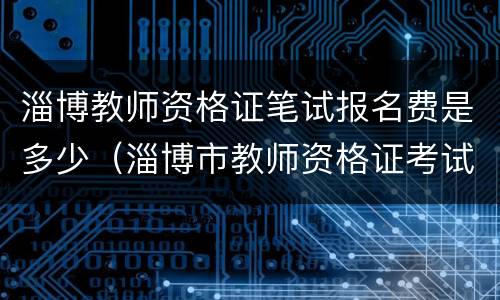 淄博教师资格证笔试报名费是多少（淄博市教师资格证考试）