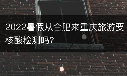 2022暑假从合肥来重庆旅游要核酸检测吗？