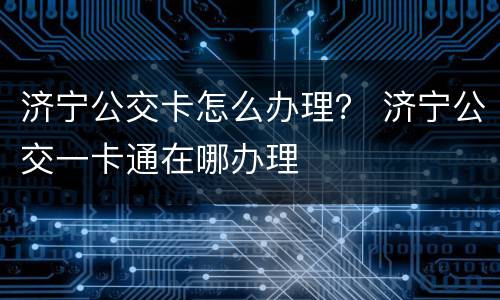 济宁公交卡怎么办理？ 济宁公交一卡通在哪办理