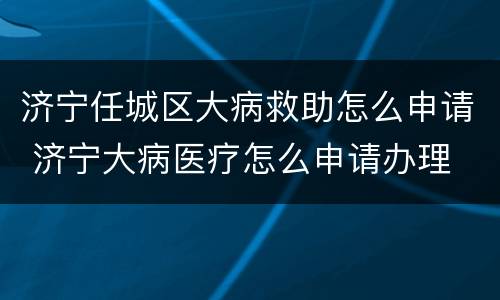 济宁任城区大病救助怎么申请 济宁大病医疗怎么申请办理