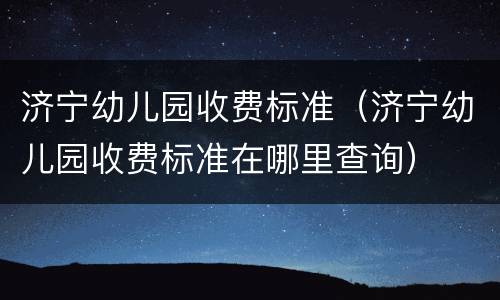 济宁幼儿园收费标准（济宁幼儿园收费标准在哪里查询）