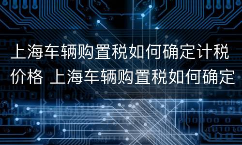 上海车辆购置税如何确定计税价格 上海车辆购置税如何确定计税价格呢