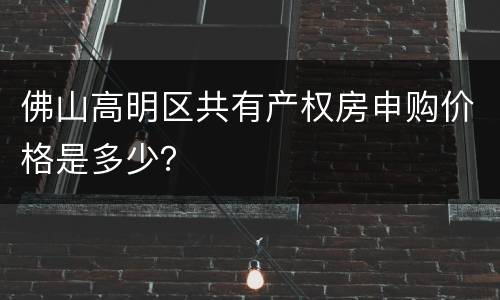 佛山高明区共有产权房申购价格是多少？