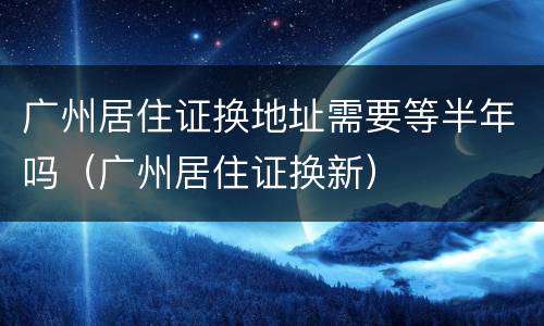 广州居住证换地址需要等半年吗（广州居住证换新）