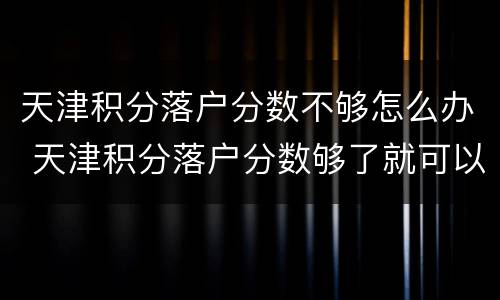 天津积分落户分数不够怎么办 天津积分落户分数够了就可以落户吗