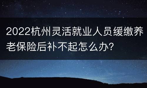 2022杭州灵活就业人员缓缴养老保险后补不起怎么办？