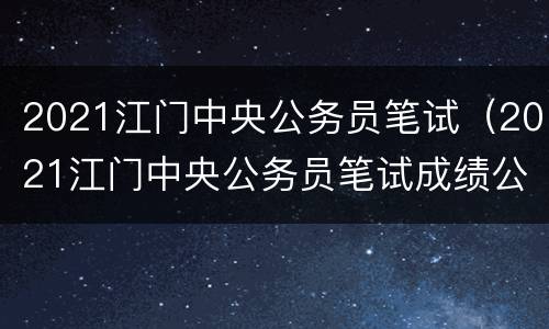2021江门中央公务员笔试（2021江门中央公务员笔试成绩公布）
