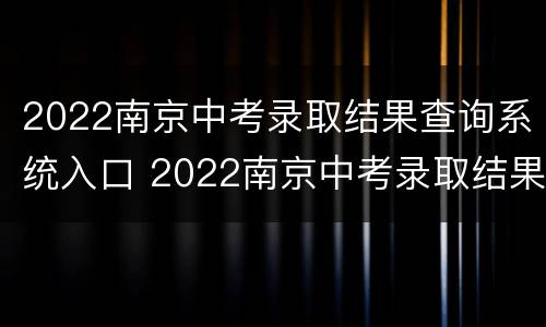 2022南京中考录取结果查询系统入口 2022南京中考录取结果查询系统入口官网