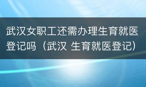 武汉女职工还需办理生育就医登记吗（武汉 生育就医登记）