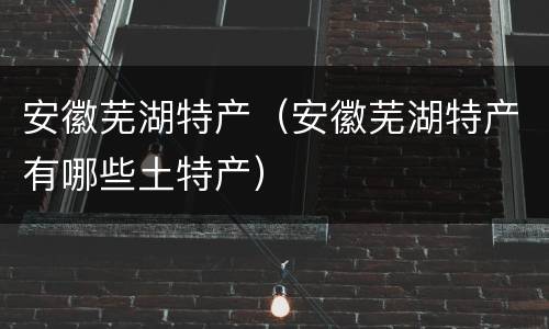 安徽芜湖特产（安徽芜湖特产有哪些土特产）