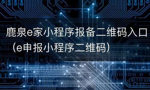 鹿泉e家小程序报备二维码入口（e申报小程序二维码）