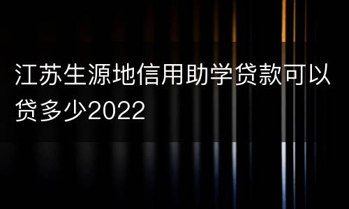 江苏生源地信用助学贷款可以贷多少2022