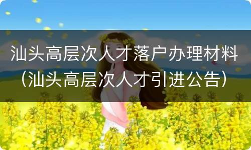 汕头高层次人才落户办理材料（汕头高层次人才引进公告）