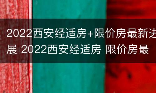 2022西安经适房+限价房最新进展 2022西安经适房 限价房最新进展图
