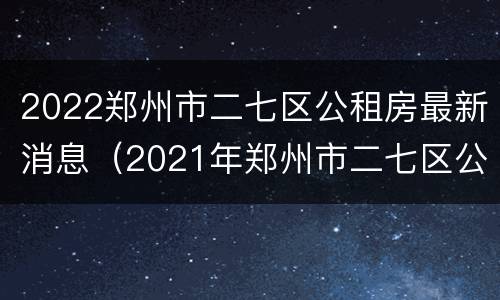 2022郑州市二七区公租房最新消息（2021年郑州市二七区公租房）
