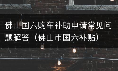 佛山国六购车补助申请常见问题解答（佛山市国六补贴）