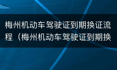 梅州机动车驾驶证到期换证流程（梅州机动车驾驶证到期换证流程图片）