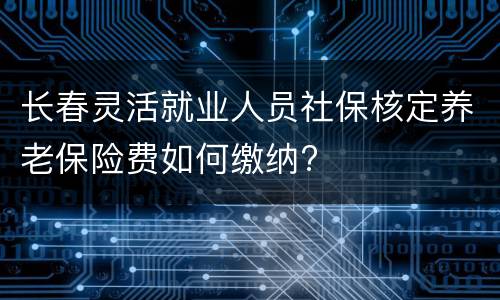 长春灵活就业人员社保核定养老保险费如何缴纳?