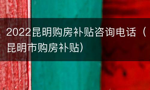 2022昆明购房补贴咨询电话（昆明市购房补贴）