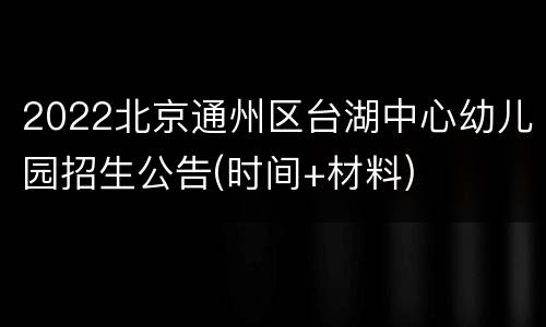 2022北京通州区台湖中心幼儿园招生公告(时间+材料)