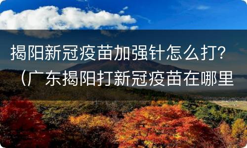 揭阳新冠疫苗加强针怎么打？（广东揭阳打新冠疫苗在哪里打）