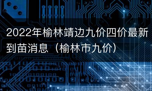2022年榆林靖边九价四价最新到苗消息（榆林市九价）