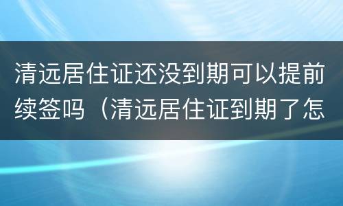 清远居住证还没到期可以提前续签吗（清远居住证到期了怎么续期）