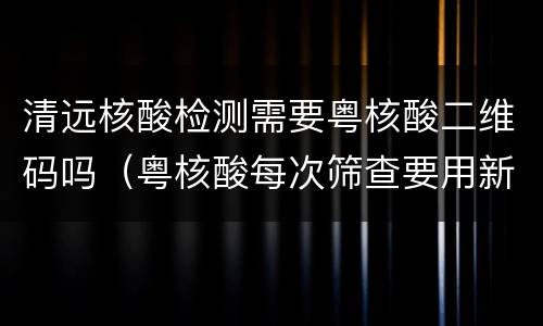 清远核酸检测需要粤核酸二维码吗（粤核酸每次筛查要用新的二维码吗?）