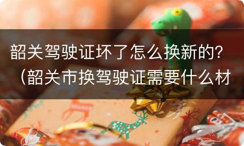 韶关驾驶证坏了怎么换新的？（韶关市换驾驶证需要什么材料）