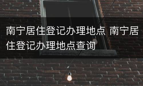 南宁居住登记办理地点 南宁居住登记办理地点查询