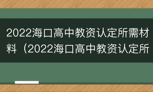 2022海口高中教资认定所需材料（2022海口高中教资认定所需材料有哪些）