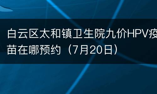 白云区太和镇卫生院九价HPV疫苗在哪预约（7月20日）