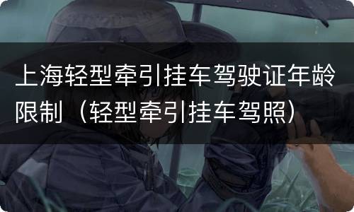 上海轻型牵引挂车驾驶证年龄限制（轻型牵引挂车驾照）