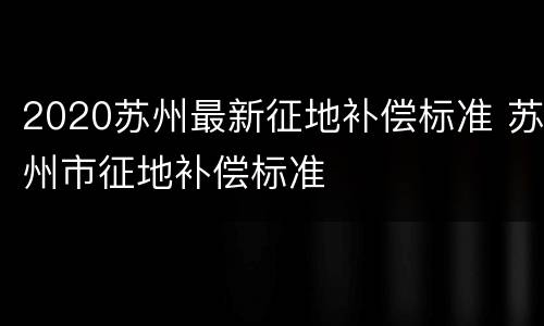 2020苏州最新征地补偿标准 苏州市征地补偿标准