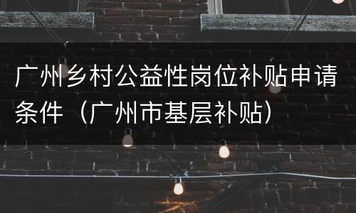 广州乡村公益性岗位补贴申请条件（广州市基层补贴）