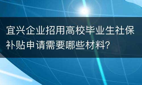 宜兴企业招用高校毕业生社保补贴申请需要哪些材料？