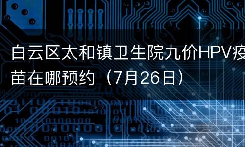 白云区太和镇卫生院九价HPV疫苗在哪预约（7月26日）