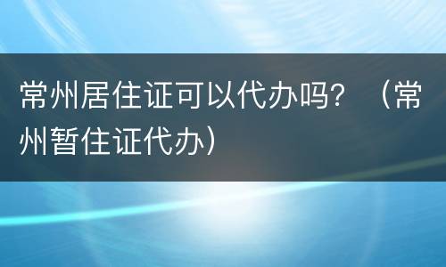 常州居住证可以代办吗？（常州暂住证代办）