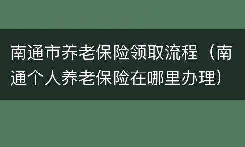 南通市养老保险领取流程（南通个人养老保险在哪里办理）