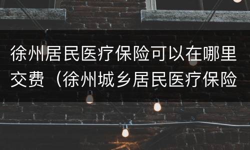 徐州居民医疗保险可以在哪里交费（徐州城乡居民医疗保险缴费时间）