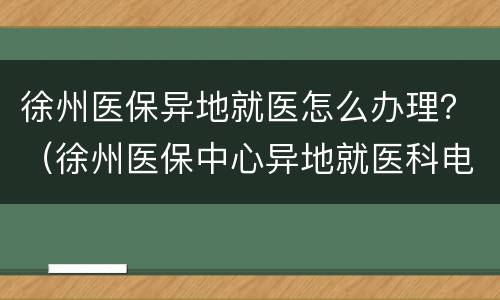 徐州医保异地就医怎么办理？（徐州医保中心异地就医科电话）